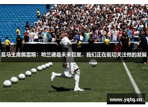 皇马主席佩雷斯：哈兰德是未来巨星，我们正在密切关注他的发展