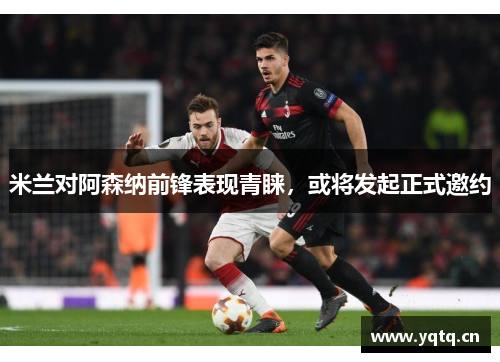 米兰对阿森纳前锋表现青睐，或将发起正式邀约